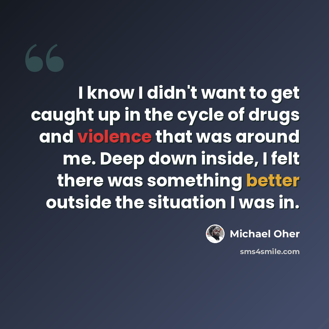 “I know I didn't want to get caught up in the cycle of drugs and violence that was around me. Deep down inside, I felt there was something better outside the situation I was in.” quote by Michael Oher