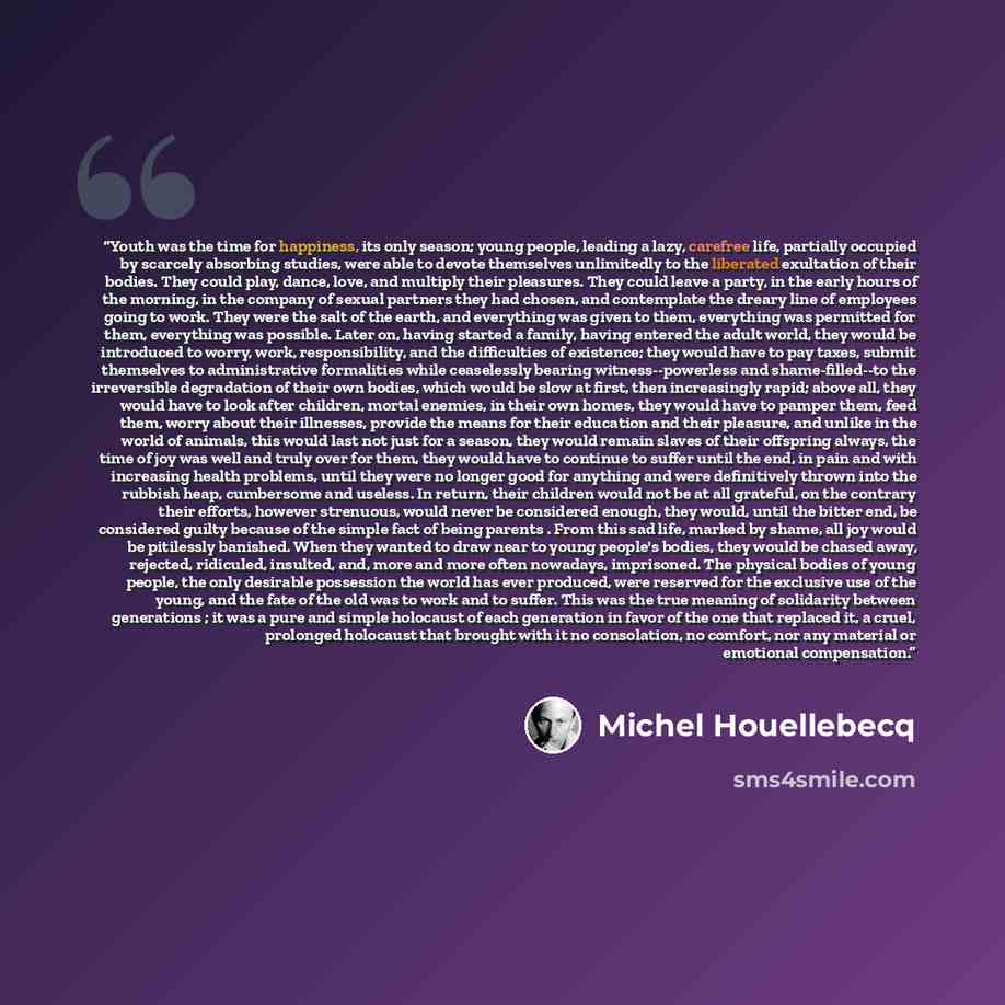“Youth was the time for happiness, its only season; young people, leading a lazy, carefree life, partially occupied by scarcely absorbing studies, were able to devote themselves unlimitedly to the liberated exultation of their bodies. They could play, dance, love, and multiply their pleasures. They…” quote by Michel Houellebecq