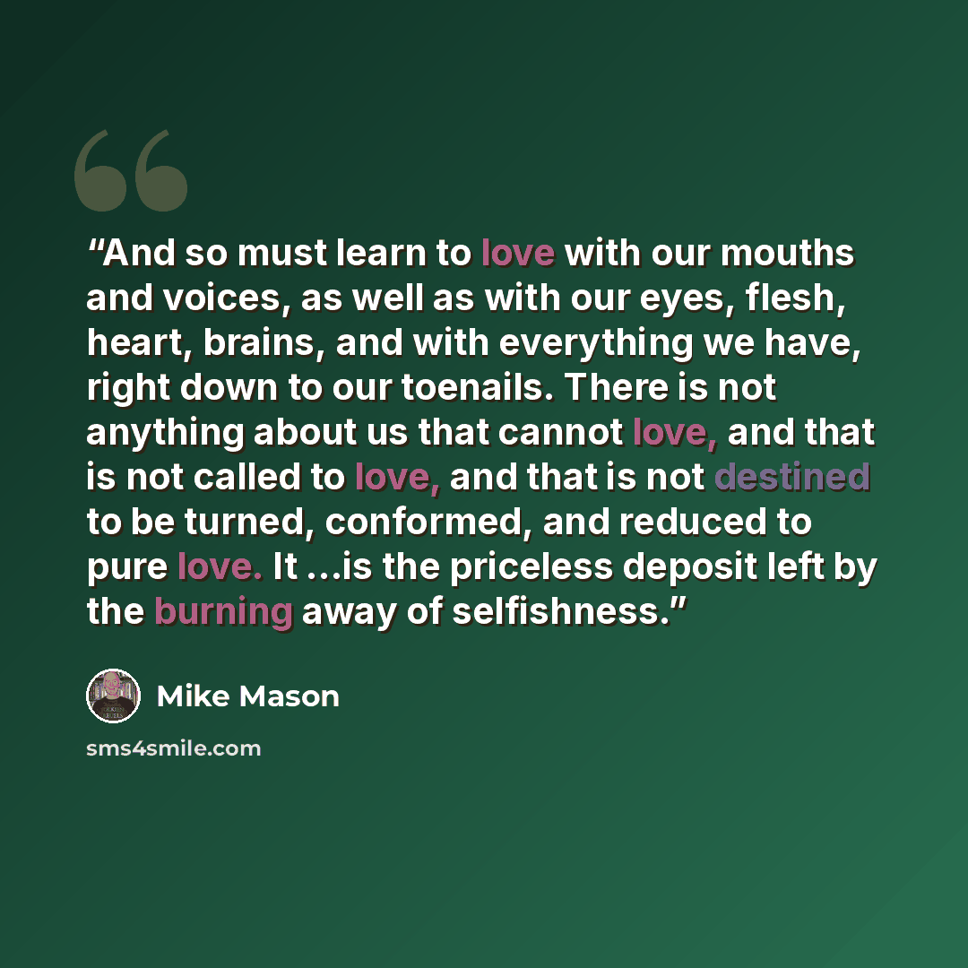 “And so must learn to love with our mouths and voices, as well as with our eyes, flesh, heart, brains, and with everything we have, right down to our toenails. There is not anything about us that cannot love, and that is not called to love, and that is not destined to be turned, conformed, and…” quote by Mike Mason