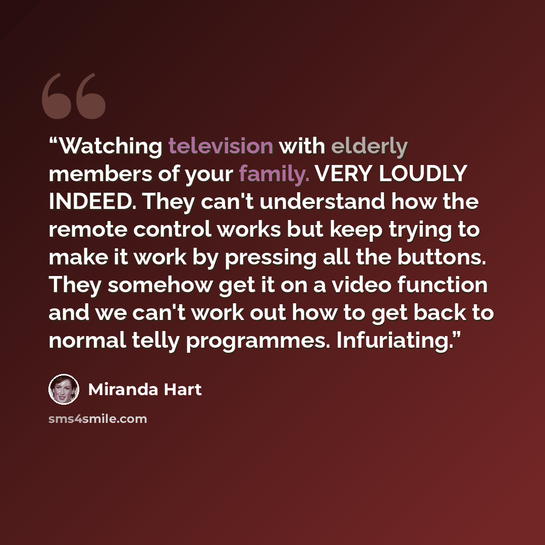 “Watching television with elderly members of your family. VERY LOUDLY INDEED. They can't understand how the remote control works but keep trying to make it work by pressing all the buttons. They somehow get it on a video function and we can't work out how to get back to normal telly programmes…” quote by Miranda Hart