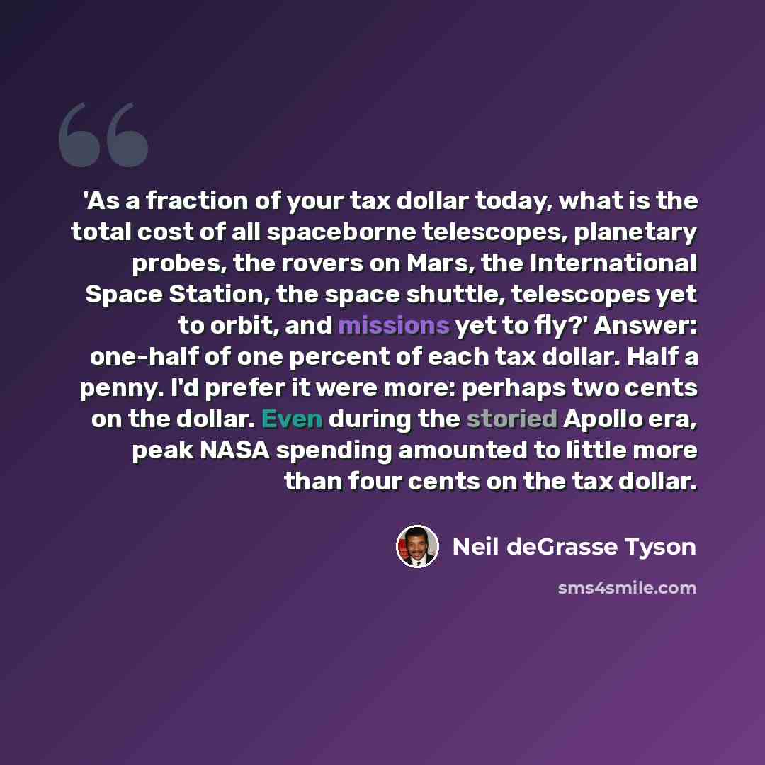 “'As a fraction of your tax dollar today, what is the total cost of all spaceborne telescopes, planetary probes, the rovers on Mars, the International Space Station, the space shuttle, telescopes yet to orbit, and missions yet to fly?' Answer: one-half of one percent of each tax dollar. Half a…” quote by Neil deGrasse Tyson