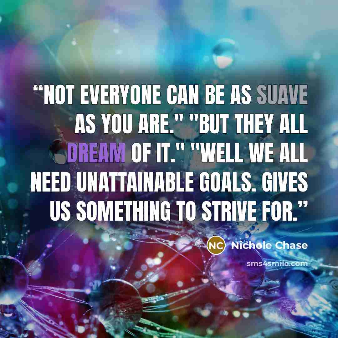 “Not everyone can be as suave as you are." "But they all dream of it." "Well we all need unattainable goals. Gives us something to strive for.” quote by Nichole Chase