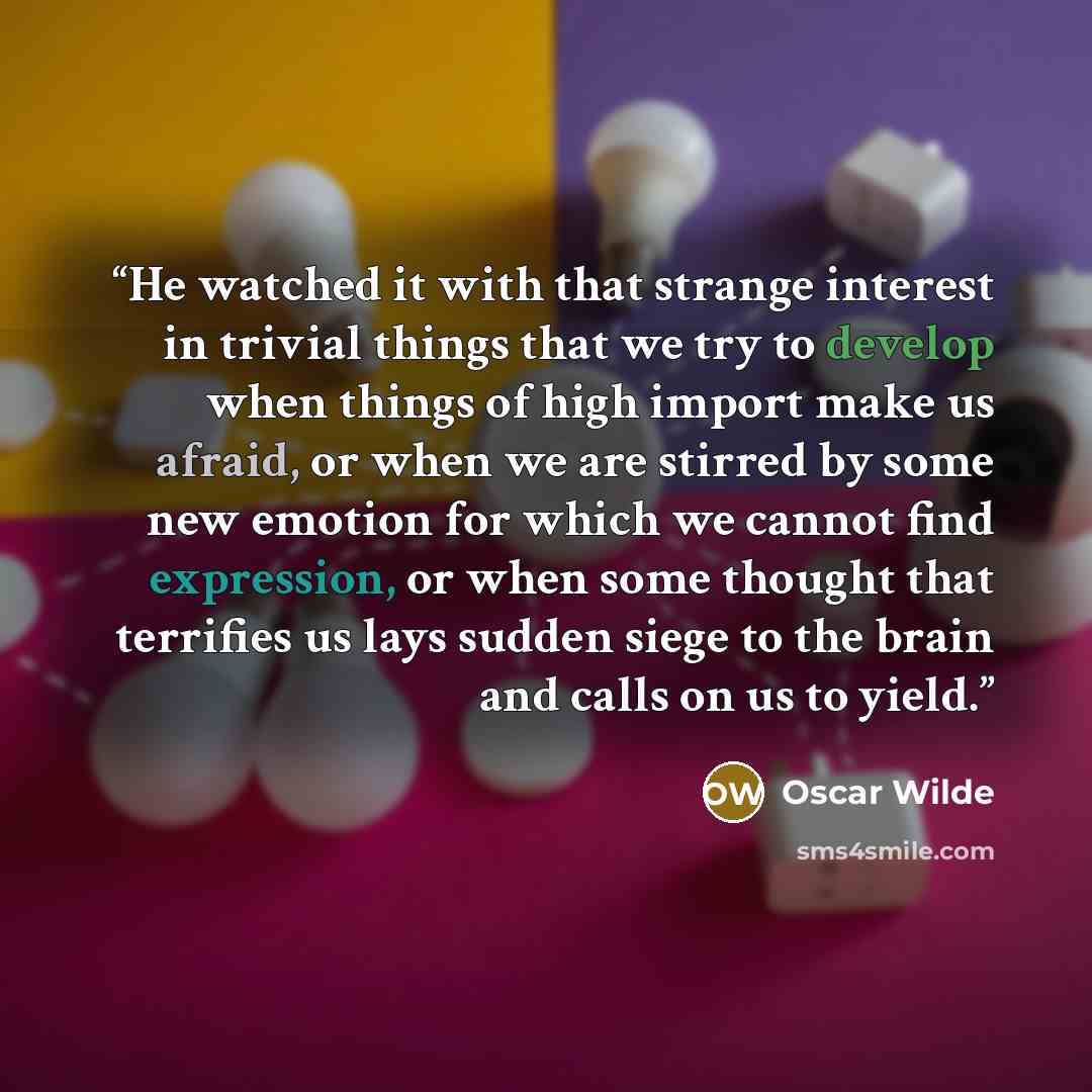 “He watched it with that strange interest in trivial things that we try to develop when things of high import make us afraid, or when we are stirred by some new emotion for which we cannot find expression, or when some thought that terrifies us lays sudden siege to the brain and calls on us to yield.” quote by Oscar Wilde