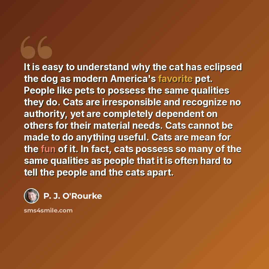 “It is easy to understand why the cat has eclipsed the dog as modern America's favorite pet. People like pets to possess the same qualities they do. Cats are irresponsible and recognize no authority, yet are completely dependent on others for their material needs. Cats cannot be made to do anything…” quote by P. J. O'Rourke