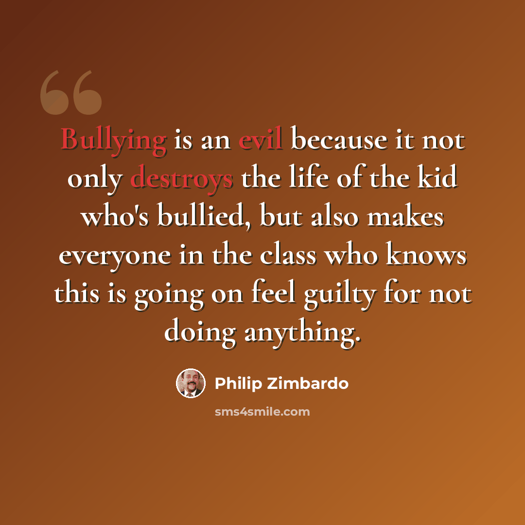 “Bullying is an evil because it not only destroys the life of the kid who's bullied, but also makes everyone in the class who knows this is going on feel guilty for not doing anything.” quote by Philip Zimbardo