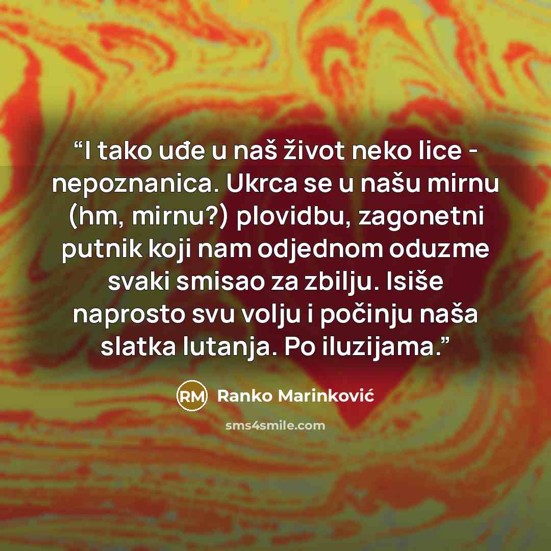 “I tako uđe u naš život neko lice - nepoznanica. Ukrca se u našu mirnu (hm, mirnu?) plovidbu, zagonetni putnik koji nam odjednom oduzme svaki smisao za zbilju. Isiše naprosto svu volju i počinju naša slatka lutanja. Po iluzijama.” quote by Ranko Marinković