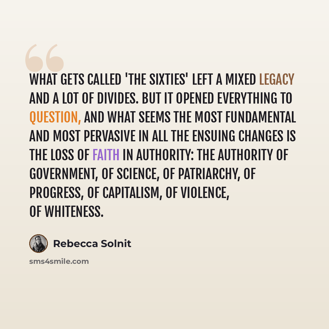 “What gets called 'the sixties' left a mixed legacy and a lot of divides. But it opened everything to question, and what seems the most fundamental and most pervasive in all the ensuing changes is the loss of faith in authority: the authority of government, of science, of patriarchy, of progress…” quote by Rebecca Solnit