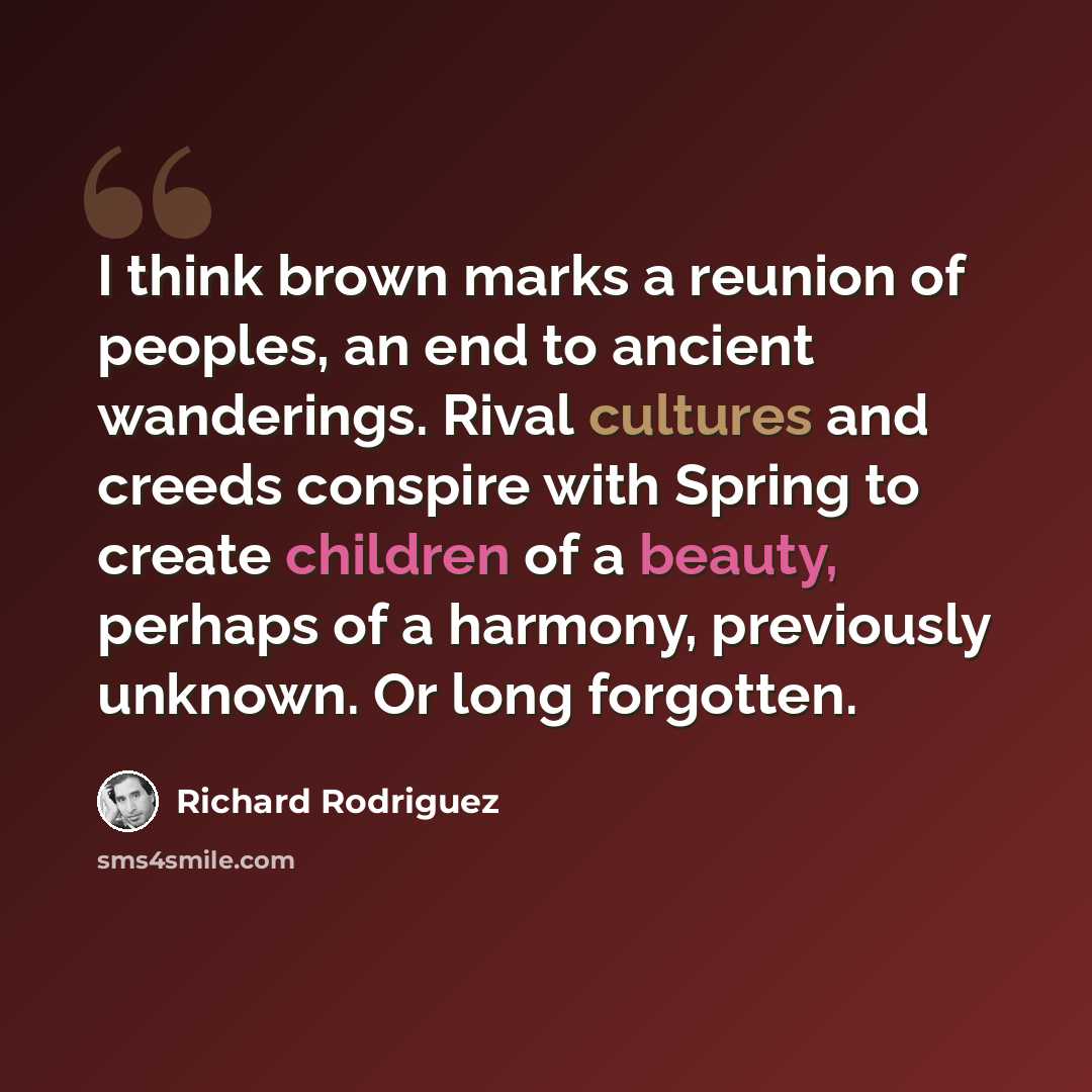 “I think brown marks a reunion of peoples, an end to ancient wanderings. Rival cultures and creeds conspire with Spring to create children of a beauty, perhaps of a harmony, previously unknown. Or long forgotten.” quote by Richard Rodriguez