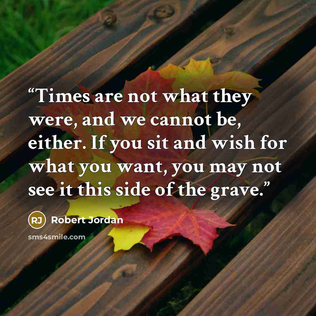 “Times are not what they were, and we cannot be, either. If you sit and wish for what you want, you may not see it this side of the grave.” quote by Robert Jordan