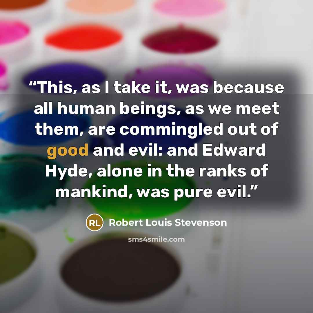 “This, as I take it, was because all human beings, as we meet them, are commingled out of good and evil: and Edward Hyde, alone in the ranks of mankind, was pure evil.” quote by Robert Louis Stevenson