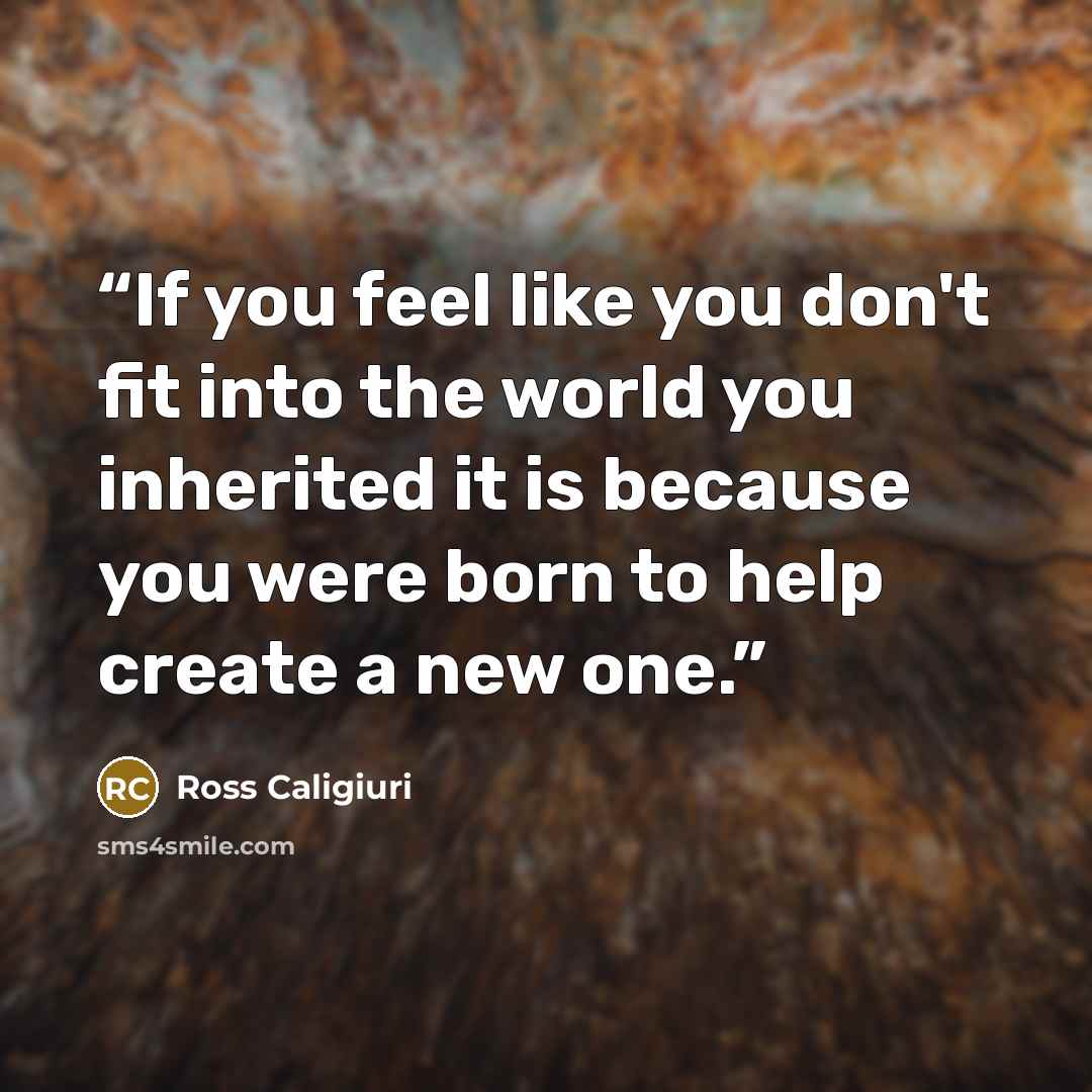 “If you feel like you don't fit into the world you inherited it is because you were born to help create a new one.” quote by Ross Caligiuri