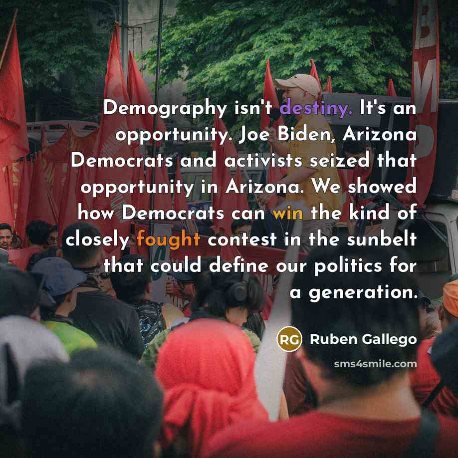 “Demography isn't destiny. It's an opportunity. Joe Biden, Arizona Democrats and activists seized that opportunity in Arizona. We showed how Democrats can win the kind of closely fought contest in the sunbelt that could define our politics for a generation.” quote by Ruben Gallego
