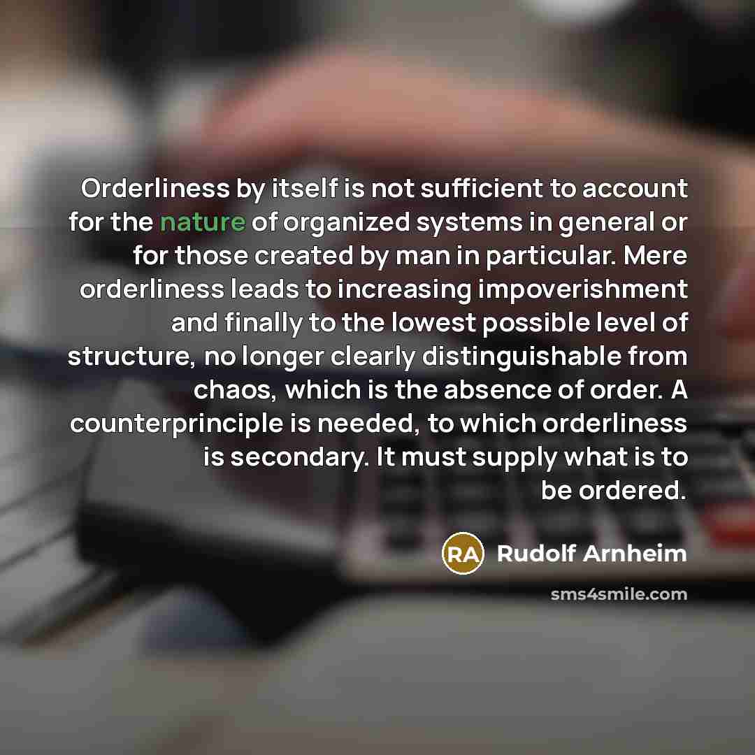 “Orderliness by itself is not sufficient to account for the nature of organized systems in general or for those created by man in particular. Mere orderliness leads to increasing impoverishment and finally to the lowest possible level of structure, no longer clearly distinguishable from chaos…” quote by Rudolf Arnheim