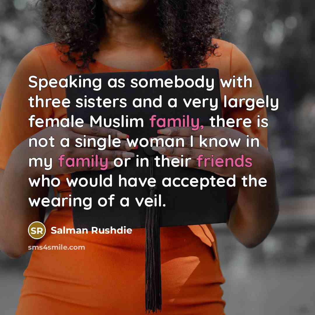 “Speaking as somebody with three sisters and a very largely female Muslim family, there is not a single woman I know in my family or in their friends who would have accepted the wearing of a veil.” quote by Salman Rushdie