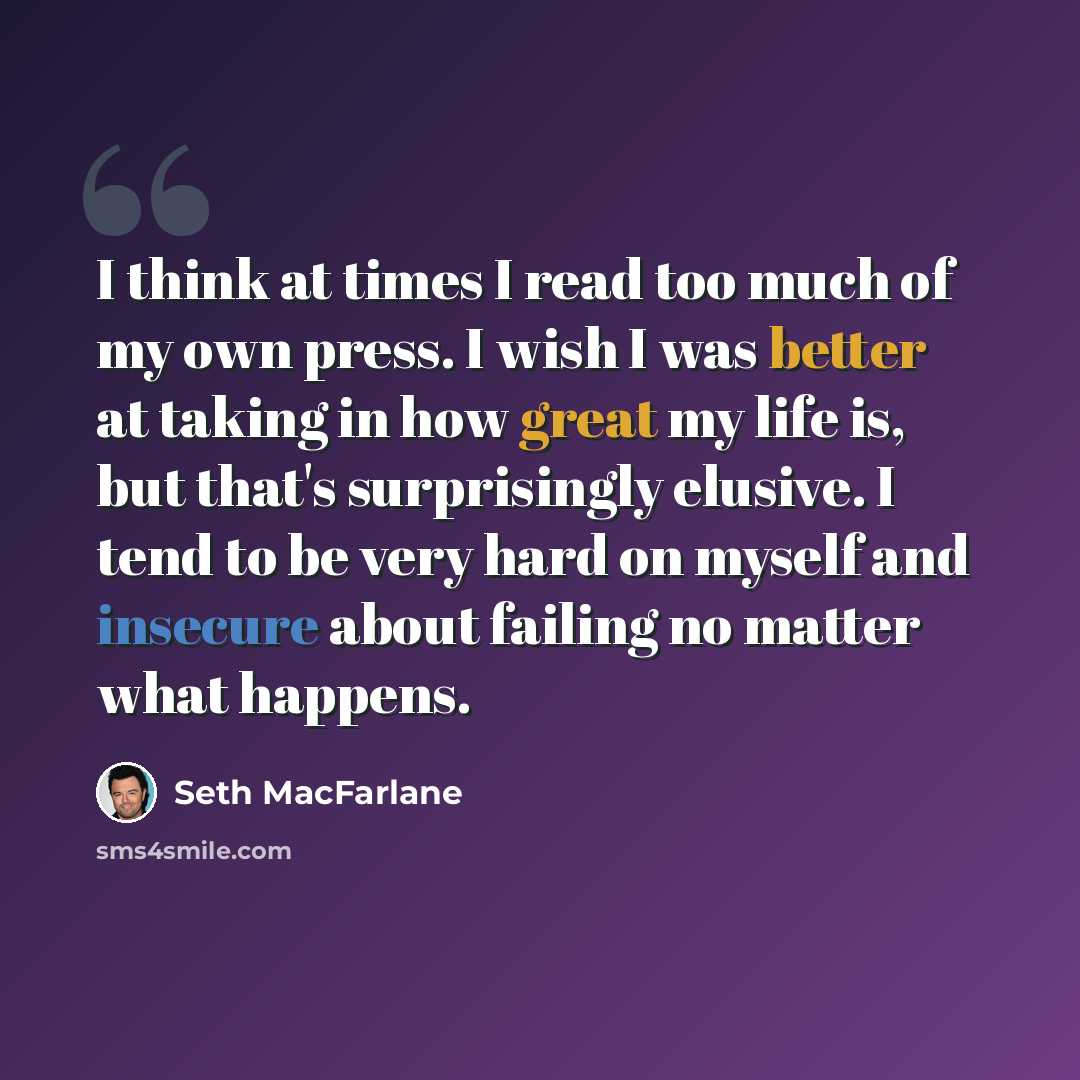 “I think at times I read too much of my own press. I wish I was better at taking in how great my life is, but that's surprisingly elusive. I tend to be very hard on myself and insecure about failing no matter what happens.” quote by Seth MacFarlane