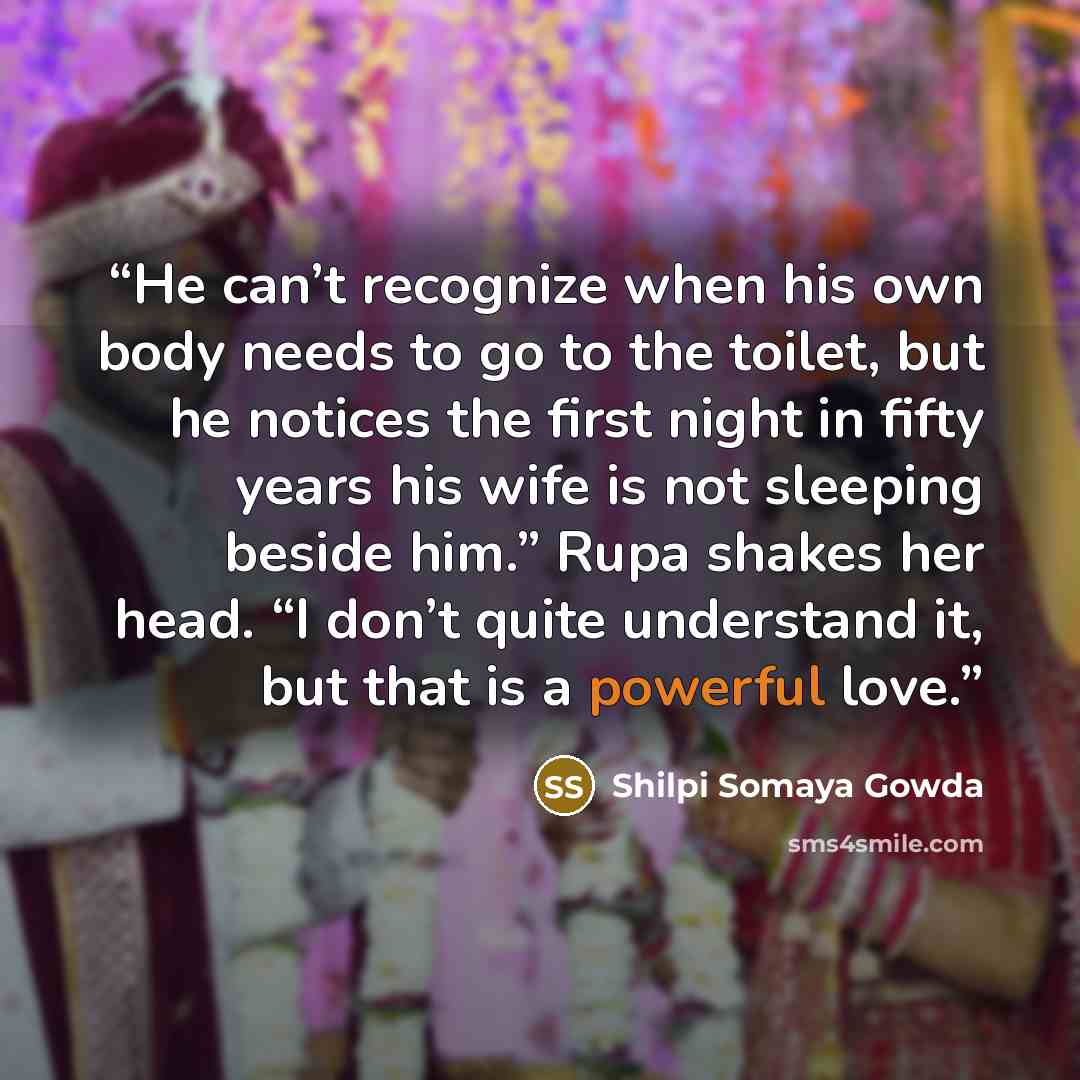 “He can’t recognize when his own body needs to go to the toilet, but he notices the first night in fifty years his wife is not sleeping beside him.” Rupa shakes her head. “I don’t quite understand it, but that is a powerful love.” quote by Shilpi Somaya Gowda
