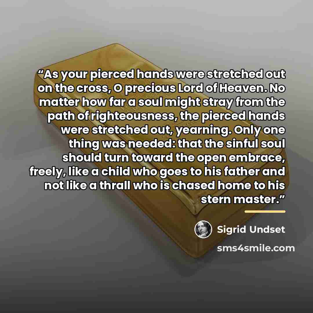 “As your pierced hands were stretched out on the cross, O precious Lord of Heaven. No matter how far a soul might stray from the path of righteousness, the pierced hands were stretched out, yearning. Only one thing was needed: that the sinful soul should turn toward the open embrace, freely, like a…” quote by Sigrid Undset