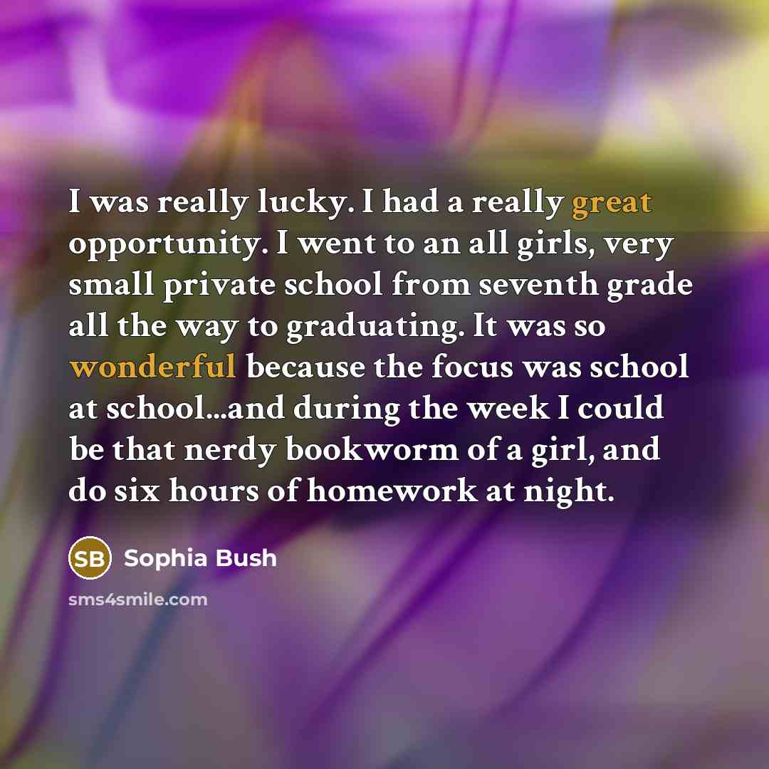 “I was really lucky. I had a really great opportunity. I went to an all girls, very small private school from seventh grade all the way to graduating. It was so wonderful because the focus was school at school...and during the week I could be that nerdy bookworm of a girl, and do six hours of…” quote by Sophia Bush