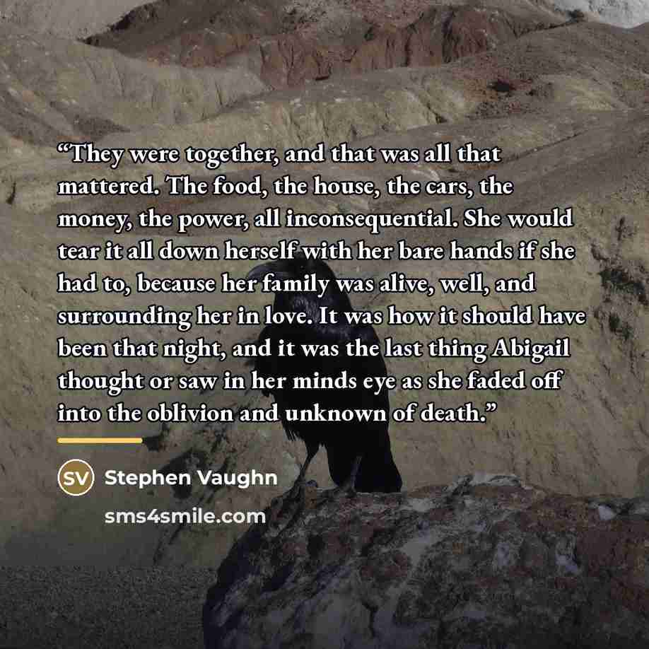 “They were together, and that was all that mattered. The food, the house, the cars, the money, the power, all inconsequential. She would tear it all down herself with her bare hands if she had to, because her family was alive, well, and surrounding her in love. It was how it should have been that…” quote by Stephen Vaughn