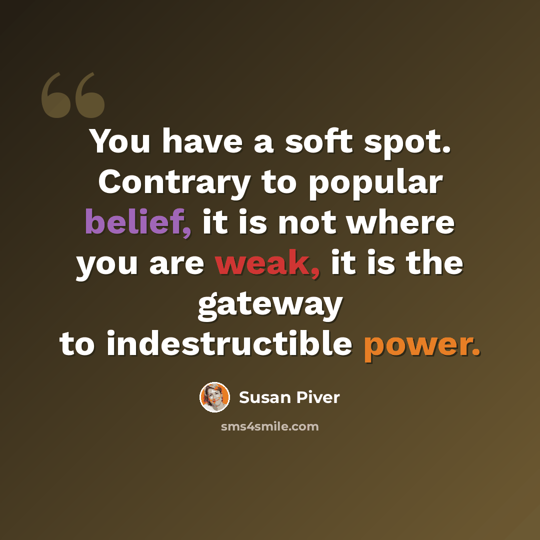 “You have a soft spot. Contrary to popular belief, it is not where you are weak, it is the gateway to indestructible power.” quote by Susan Piver