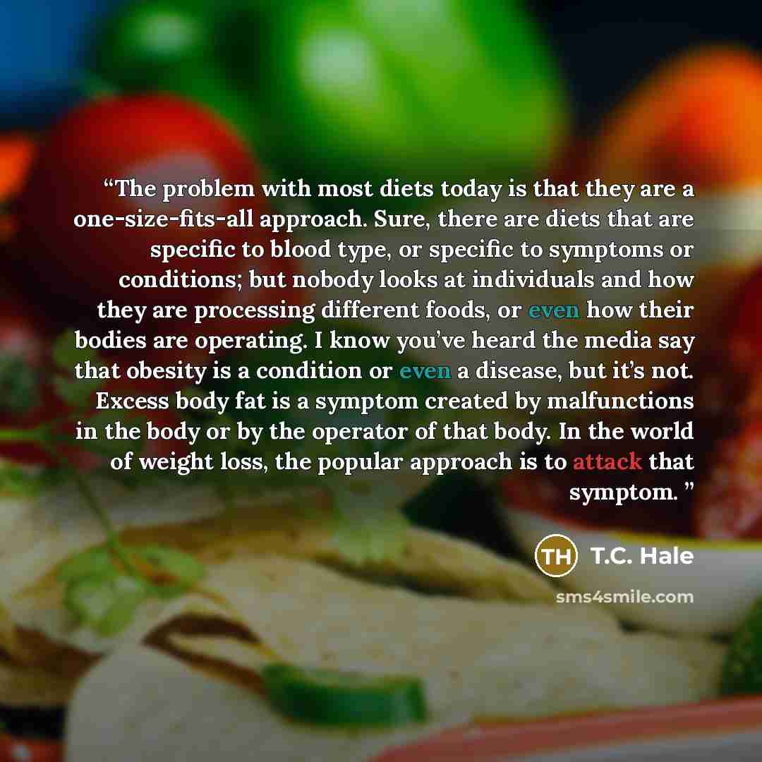 “The problem with most diets today is that they are a one-size-fits-all approach. Sure, there are diets that are specific to blood type, or specific to symptoms or conditions; but nobody looks at individuals and how they are processing different foods, or even how their bodies are operating. I know…” quote by T.C. Hale