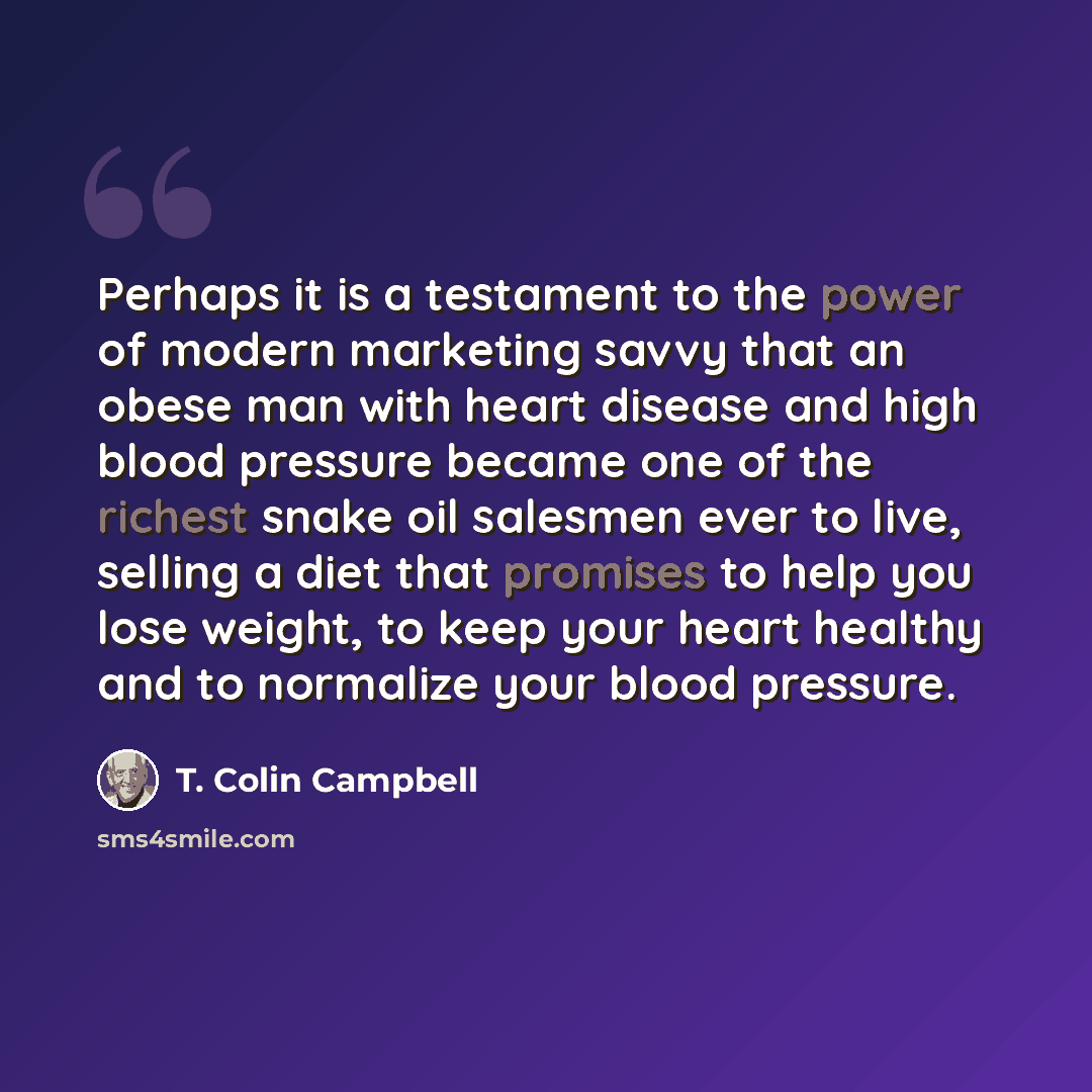 “Perhaps it is a testament to the power of modern marketing savvy that an obese man with heart disease and high blood pressure became one of the richest snake oil salesmen ever to live, selling a diet that promises to help you lose weight, to keep your heart healthy and to normalize your blood…” quote by T. Colin Campbell