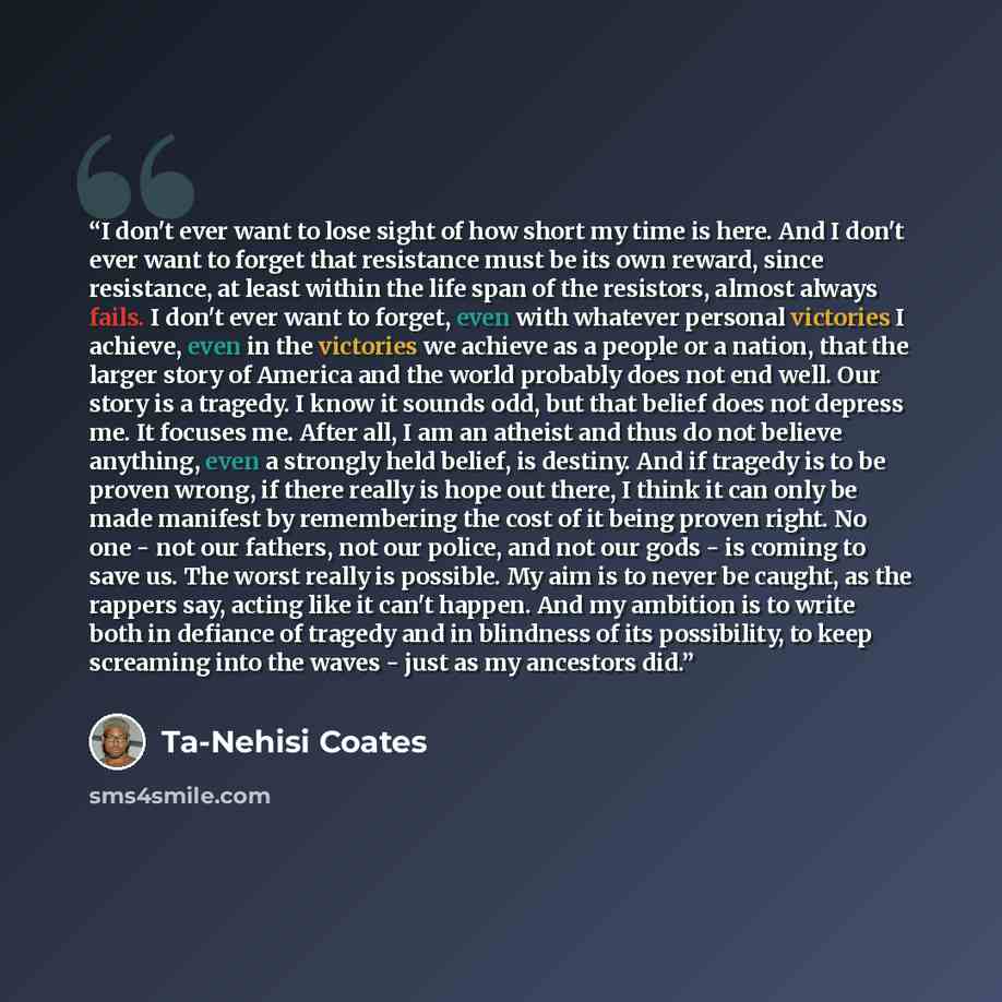 “I don't ever want to lose sight of how short my time is here. And I don't ever want to forget that resistance must be its own reward, since resistance, at least within the life span of the resistors, almost always fails. I don't ever want to forget, even with whatever personal victories I achieve…” quote by Ta-Nehisi Coates