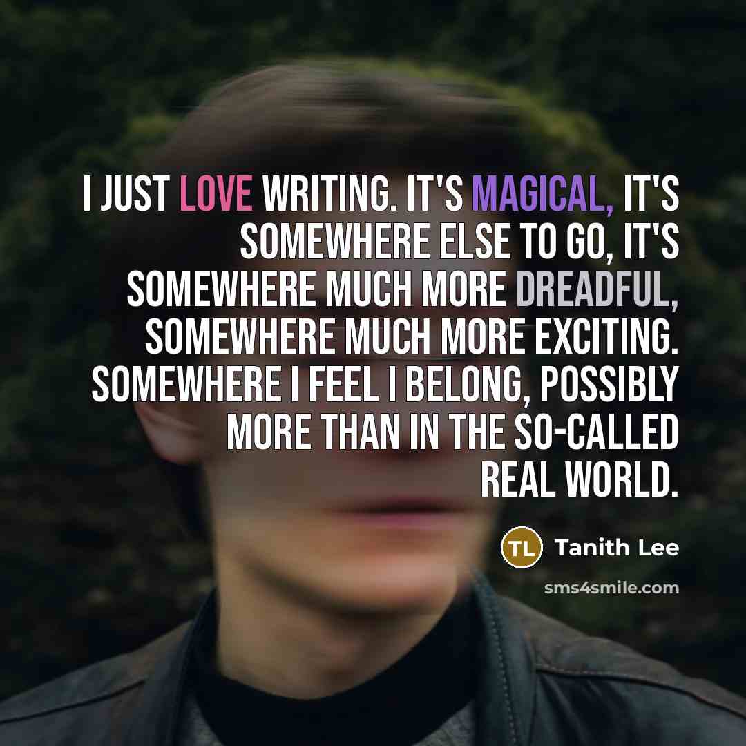 “I just love writing. It's magical, it's somewhere else to go, it's somewhere much more dreadful, somewhere much more exciting. Somewhere I feel I belong, possibly more than in the so-called real world.” quote by Tanith Lee