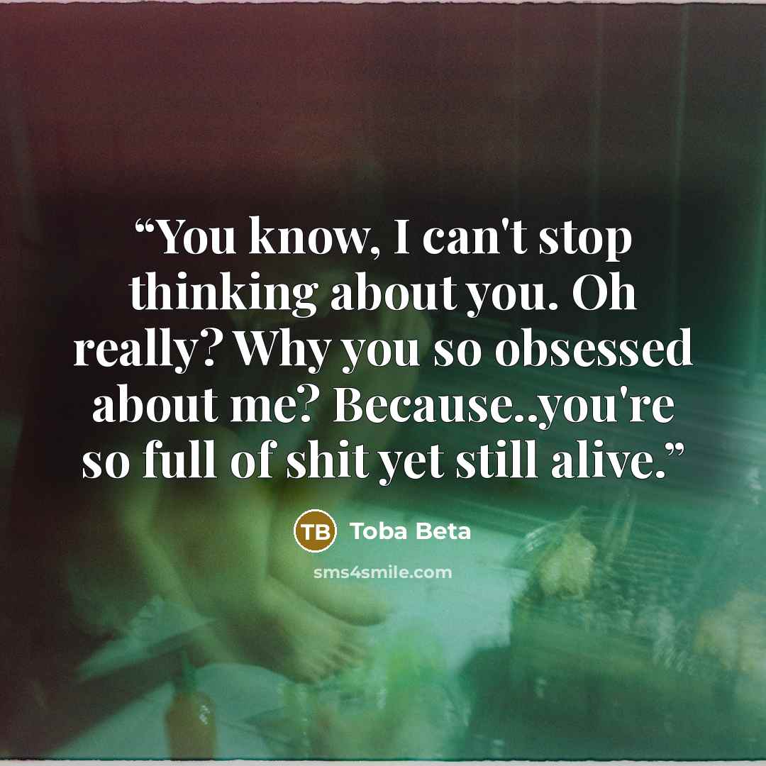 “You know, I can't stop thinking about you. Oh really? Why you so obsessed about me? Because..you're so full of shit yet still alive.” quote by Toba Beta
