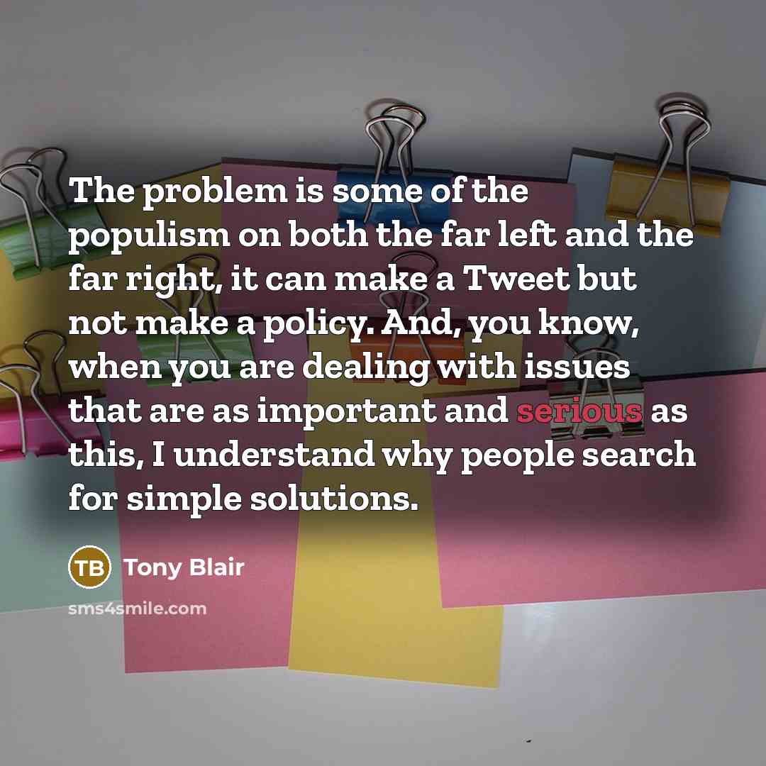 “The problem is some of the populism on both the far left and the far right, it can make a Tweet but not make a policy. And, you know, when you are dealing with issues that are as important and serious as this, I understand why people search for simple solutions.” quote by Tony Blair