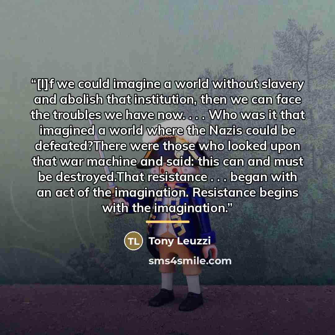 “[I]f we could imagine a world without slavery and abolish that institution, then we can face the troubles we have now. . . . Who was it that imagined a world where the Nazis could be defeated?There were those who looked upon that war machine and said: this can and must be destroyed.That resistance…” quote by Tony Leuzzi