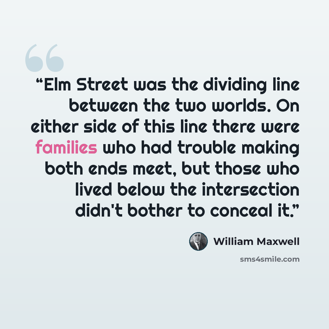 “Elm Street was the dividing line between the two worlds. On either side of this line there were families who had trouble making both ends meet, but those who lived below the intersection didn't bother to conceal it.” quote by William Maxwell