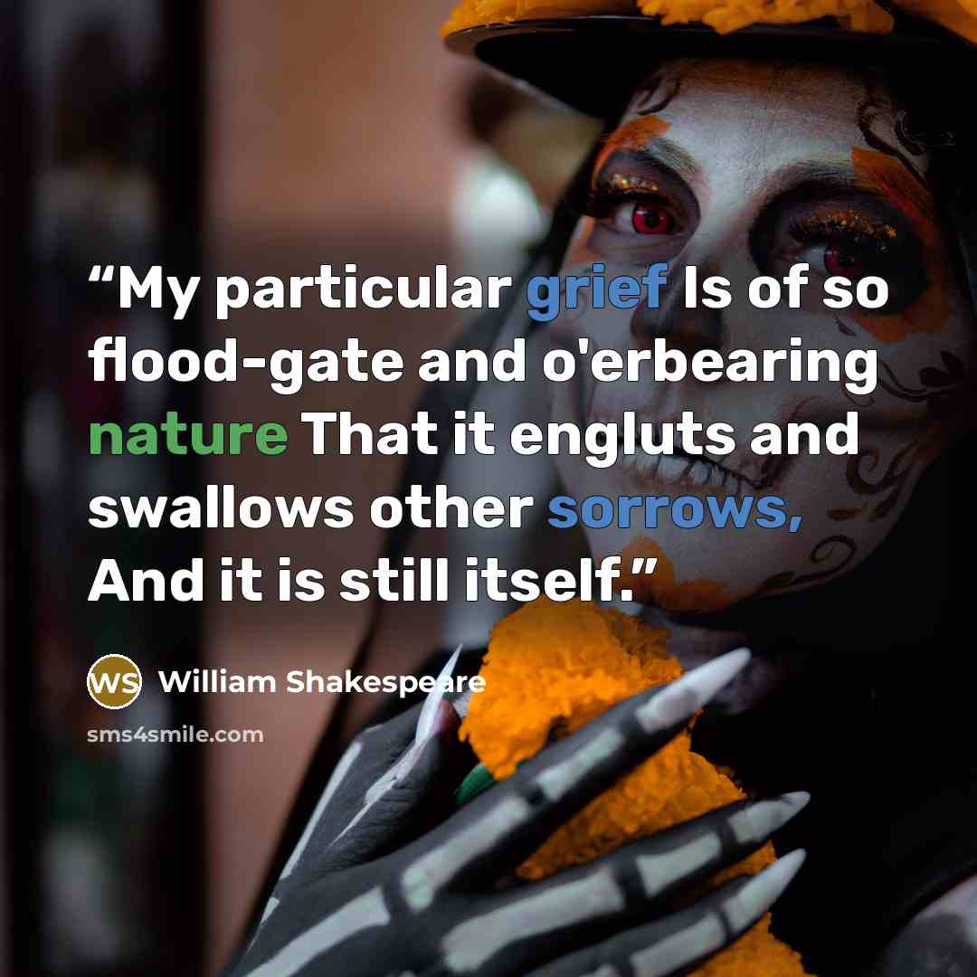 “My particular grief Is of so flood-gate and o'erbearing nature That it engluts and swallows other sorrows, And it is still itself.” quote by William Shakespeare