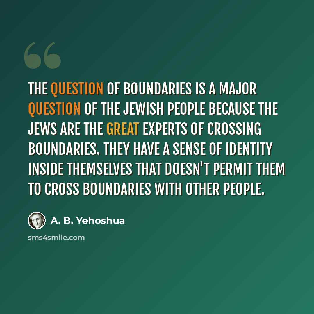 “The question of boundaries is a major question of the Jewish people because the Jews are the great experts of crossing boundaries. They have a sense of identity inside themselves that doesn't permit them to cross boundaries with other people.” quote by A. B. Yehoshua