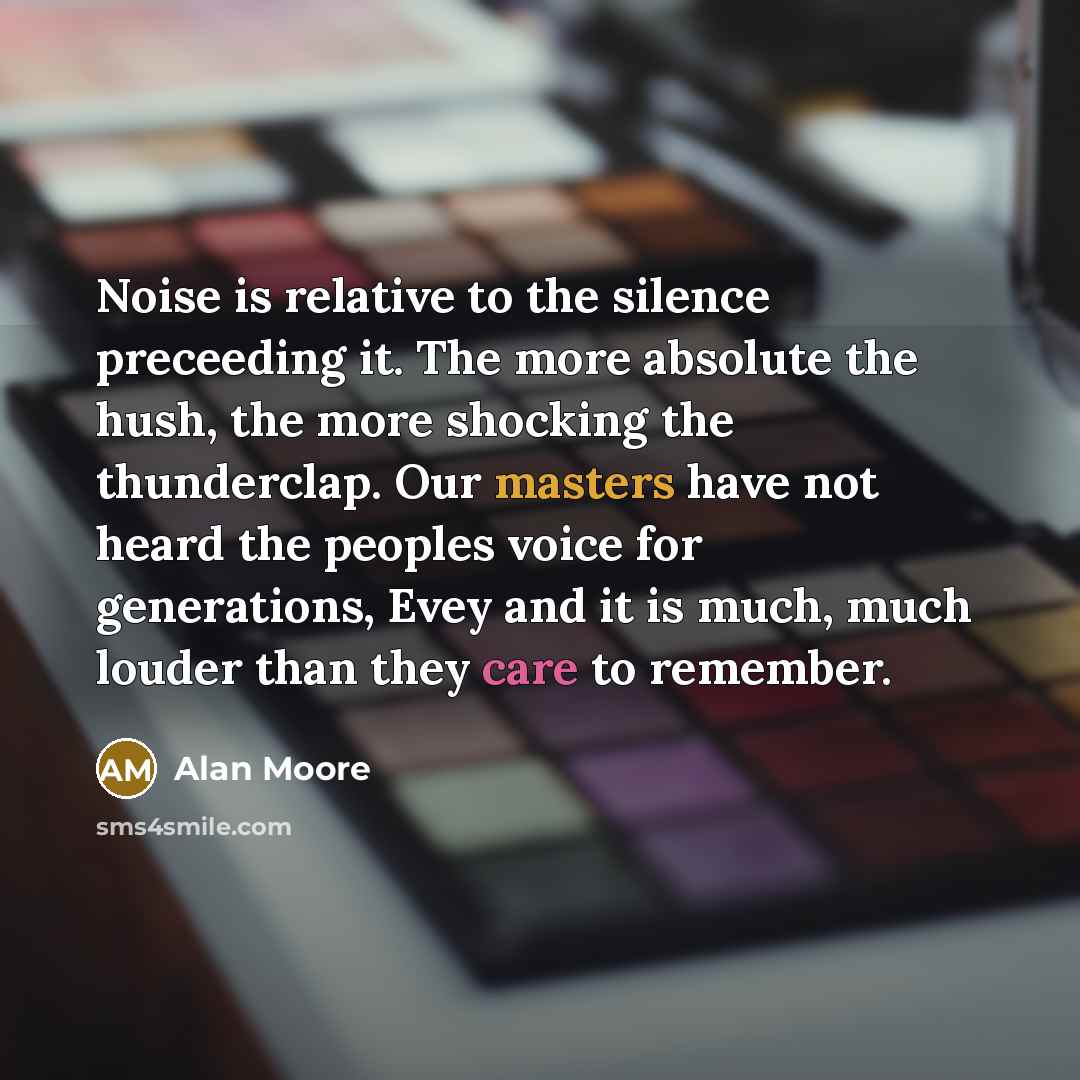 “Noise is relative to the silence preceeding it. The more absolute the hush, the more shocking the thunderclap. Our masters have not heard the peoples voice for generations, Evey and it is much, much louder than they care to remember.” quote by Alan Moore