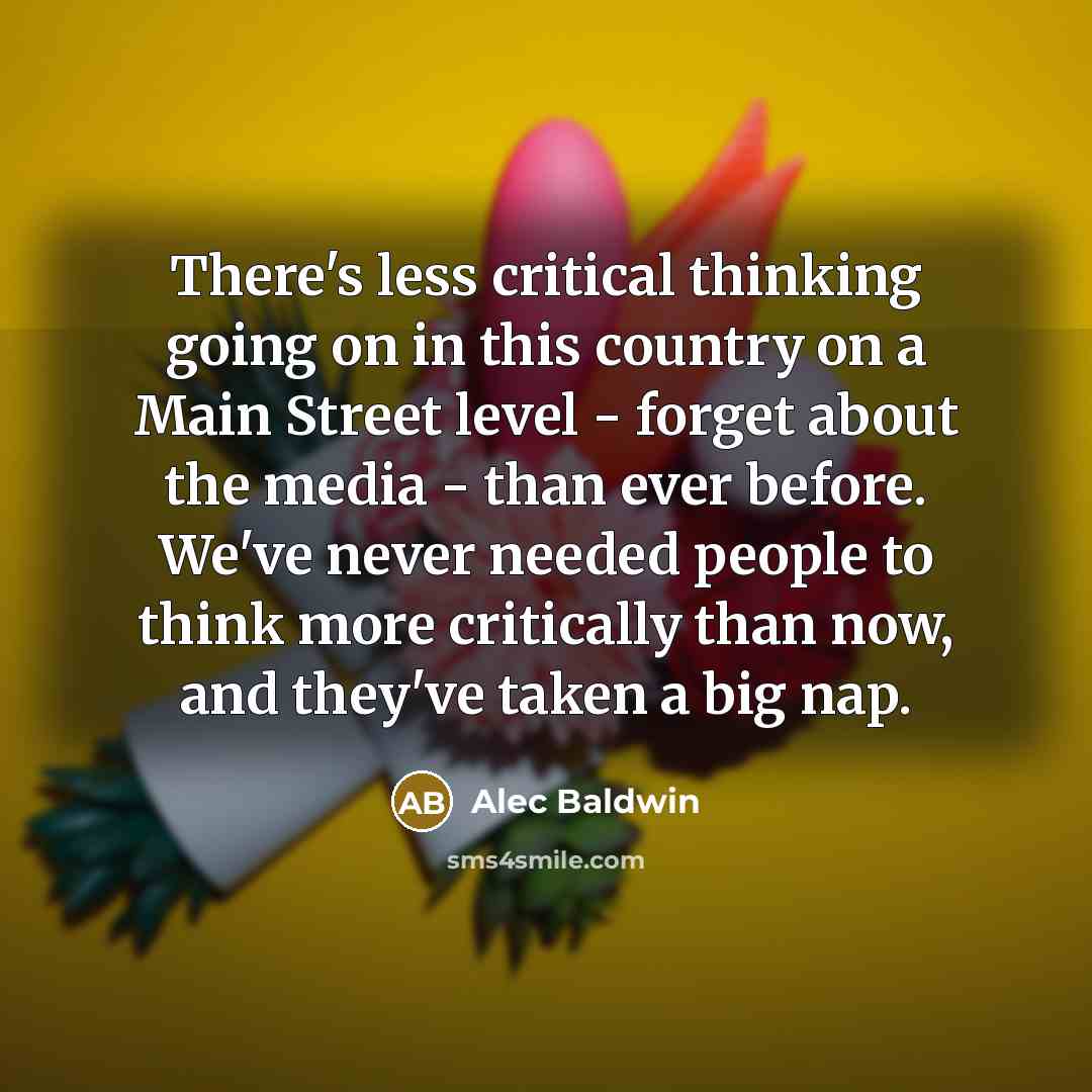 “There's less critical thinking going on in this country on a Main Street level - forget about the media - than ever before. We've never needed people to think more critically than now, and they've taken a big nap.” quote by Alec Baldwin