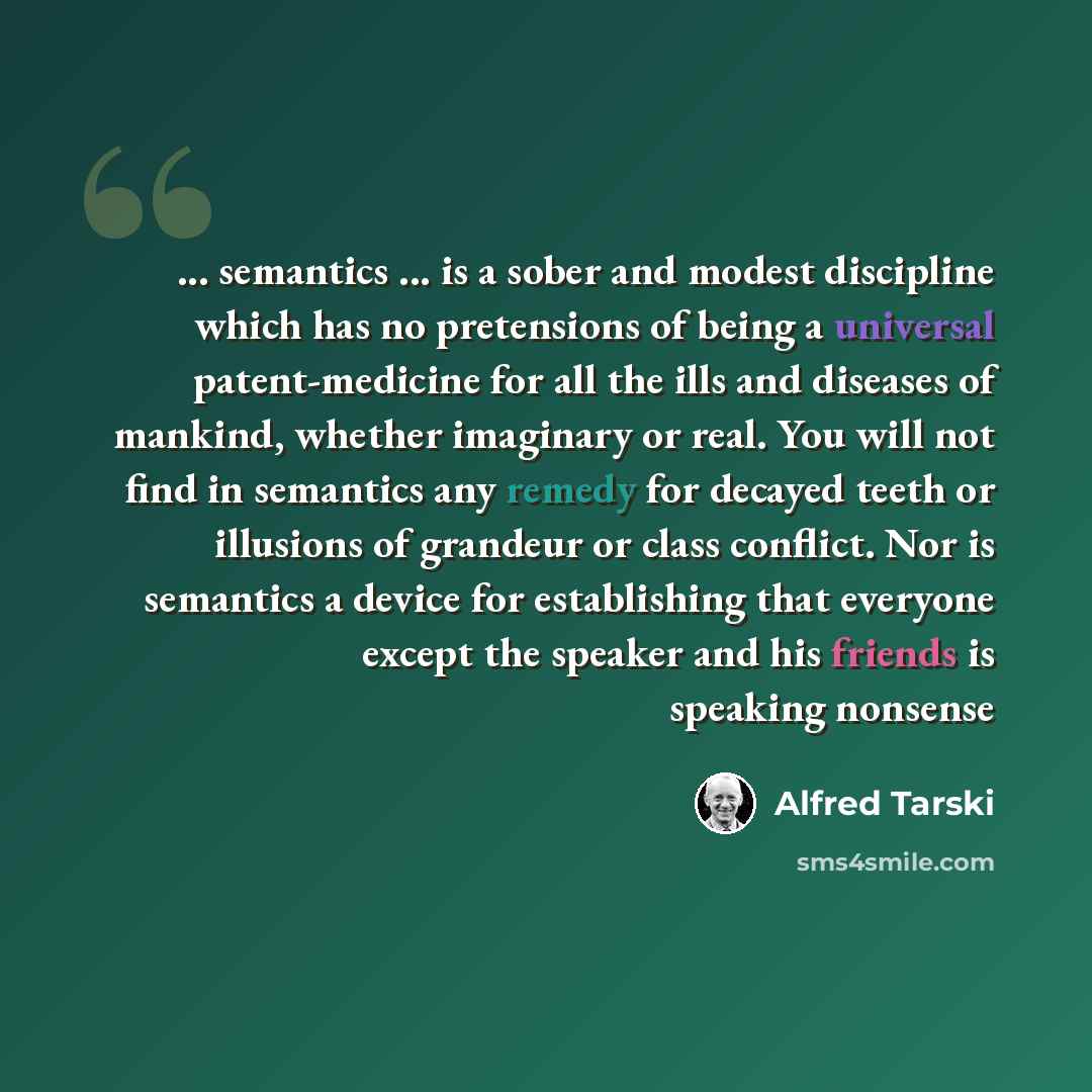 “... semantics ... is a sober and modest discipline which has no pretensions of being a universal patent-medicine for all the ills and diseases of mankind, whether imaginary or real. You will not find in semantics any remedy for decayed teeth or illusions of grandeur or class conflict. Nor is…” quote by Alfred Tarski