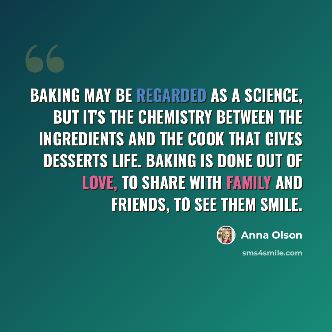 “Baking may be regarded as a science, but it's the chemistry between the ingredients and the cook that gives desserts life. Baking is done out of love, to share with family and friends, to see them smile.” quote by Anna Olson