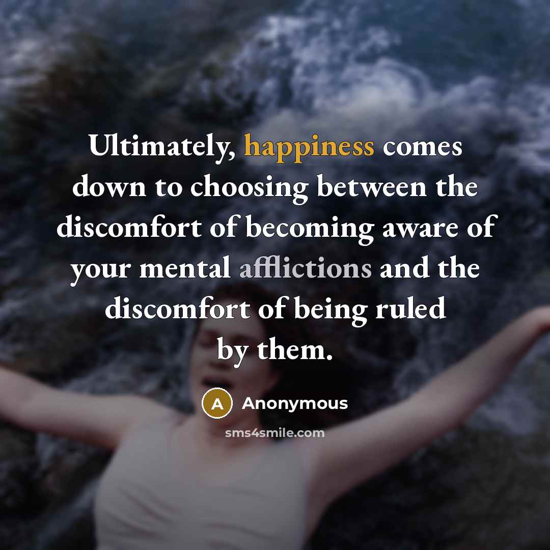 “Ultimately, happiness comes down to choosing between the discomfort of becoming aware of your mental afflictions and the discomfort of being ruled by them.” quote by Anonymous