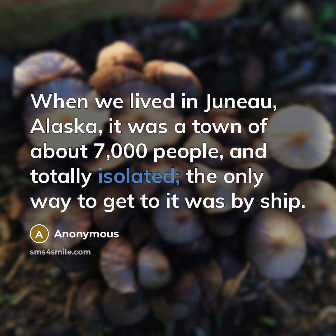 “When we lived in Juneau, Alaska, it was a town of about 7,000 people, and totally isolated; the only way to get to it was by ship.” quote by Anonymous