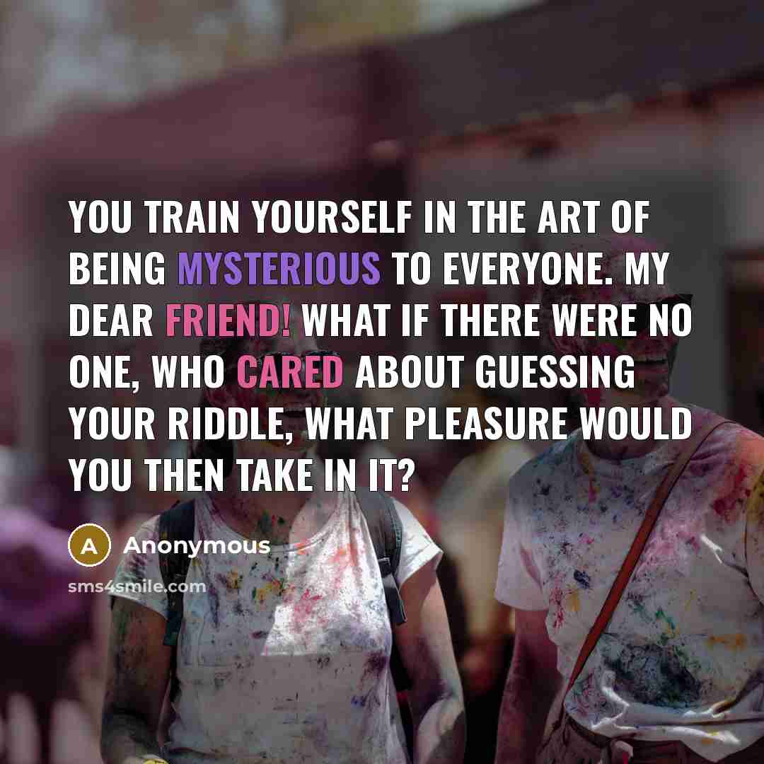 “You train yourself in the art of being mysterious to everyone. My dear friend! What if there were no one, who cared about guessing your riddle, what pleasure would you then take in it?” quote by Anonymous