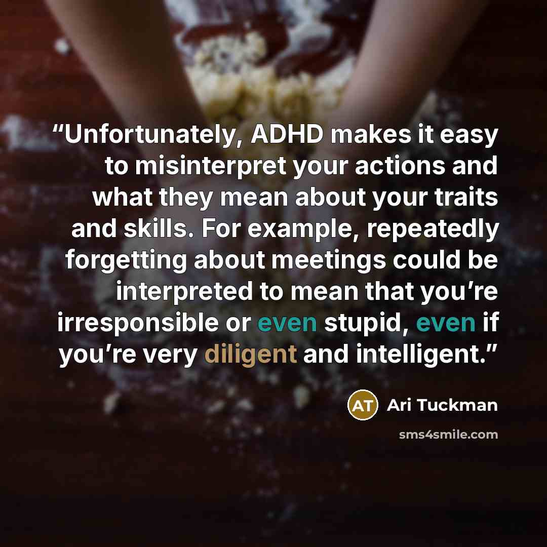 “Unfortunately, ADHD makes it easy to misinterpret your actions and what they mean about your traits and skills. For example, repeatedly forgetting about meetings could be interpreted to mean that you’re irresponsible or even stupid, even if you’re very diligent and intelligent.” quote by Ari Tuckman