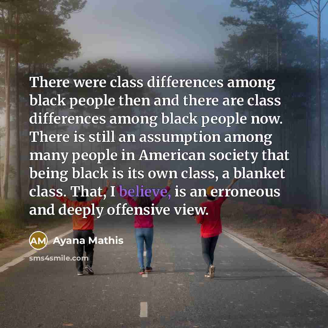 “There were class differences among black people then and there are class differences among black people now. There is still an assumption among many people in American society that being black is its own class, a blanket class. That, I believe, is an erroneous and deeply offensive view.” quote by Ayana Mathis
