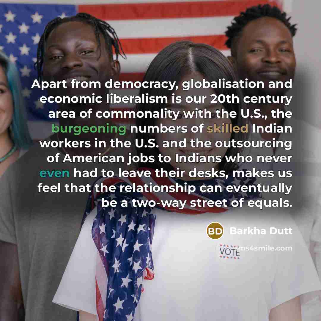 “Apart from democracy, globalisation and economic liberalism is our 20th century area of commonality with the U.S., the burgeoning numbers of skilled Indian workers in the U.S. and the outsourcing of American jobs to Indians who never even had to leave their desks, makes us feel that the…” quote by Barkha Dutt