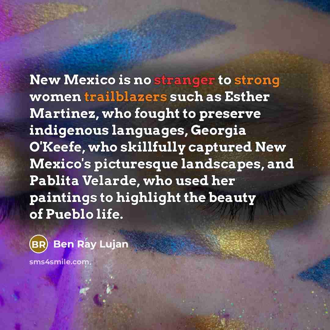 “New Mexico is no stranger to strong women trailblazers such as Esther Martinez, who fought to preserve indigenous languages, Georgia O'Keefe, who skillfully captured New Mexico's picturesque landscapes, and Pablita Velarde, who used her paintings to highlight the beauty of Pueblo life.” quote by Ben Ray Lujan