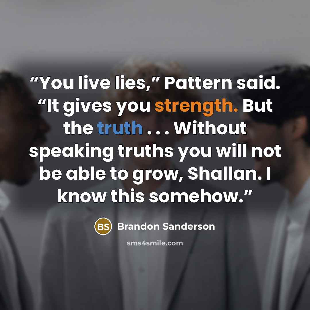 “You live lies,” Pattern said. “It gives you strength. But the truth . . . Without speaking truths you will not be able to grow, Shallan. I know this somehow.” quote by Brandon Sanderson
