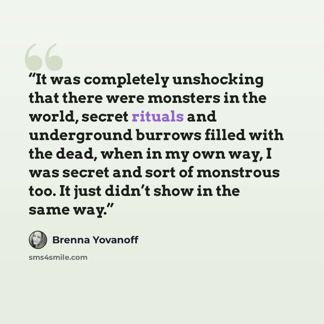 “It was completely unshocking that there were monsters in the world, secret rituals and underground burrows filled with the dead, when in my own way, I was secret and sort of monstrous too. It just didn’t show in the same way.” quote by Brenna Yovanoff