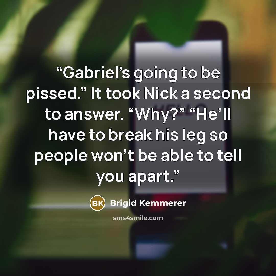 “Gabriel’s going to be pissed.” It took Nick a second to answer. “Why?” “He’ll have to break his leg so people won’t be able to tell you apart.” quote by Brigid Kemmerer