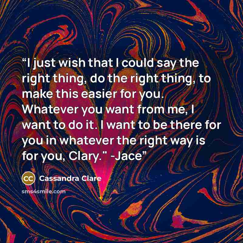 “I just wish that I could say the right thing, do the right thing, to make this easier for you. Whatever you want from me, I want to do it. I want to be there for you in whatever the right way is for you, Clary." -Jace” quote by Cassandra Clare