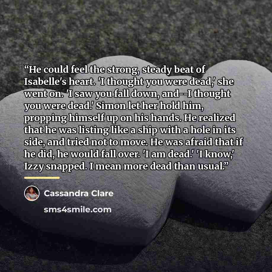 “He could feel the strong, steady beat of Isabelle's heart. 'I thought you were dead,' she went on. 'I saw you fall down, and--I thought you were dead.' Simon let her hold him, propping himself up on his hands. He realized that he was listing like a ship with a hole in its side, and tried not to…” quote by Cassandra Clare